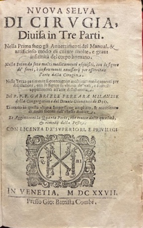 Gabriele Ferrara Nuova selva di cirugia, divisa in tre Parti. Nella prima sono gli Avvertimenti del Manual, & artificioso modo di curare molte, e gravi infirmit&agrave;  del corpo humano. Nella seconda sono molti medicamenti esquisiti, con le figure de' ferri, o instrumenti necessarij per essercitare l'arte della Cirugia. Nella terza parimenti si contengono molti rari medicamenti per distillationi, con le figure in ultimo de' vasi, e fornelli appartenenti all'arte distillatoria. Di nuovo in questa ultima impressione ampliato, & accresciuto di molti secreti dell'istesso Autore et aggiuntovi la quarta Parte, che tratta delle qualit&agrave; , & rimedij della peste 1627 in Venetia presso Gio. Battista Combi